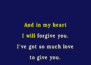 And in my heart

I will (Orgive you.

I've got so much love

to give you.