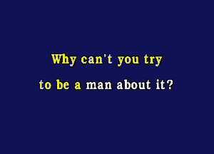 Why can't you try

to be a man about it?