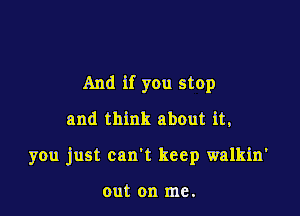 And if you stop
and think about it,

you just can't keep walkin'

out on me.