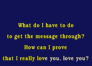 What do I have to do
to get the message through?
How can I prove

that I really love you. love you?