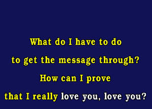 What do I have to do

to get the message through?

How can I prove

that I really love you, love you?