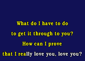 What do I have to do

to get it through to you?

How can I prove

that I really love you, love you?