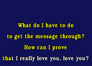 What do I have to do

to get the message through?

How can I prove

that I really love you, love you?