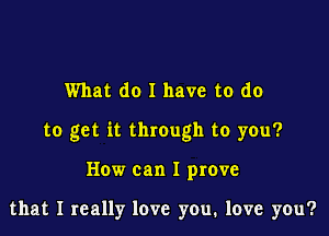 What do I have to do

to get it through to you?

How can I prove

that I really love you, love you?