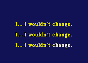 I... I wouldn't change.

I... I wouldn't change.

I... I wouldn't change.