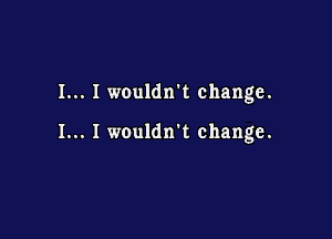 I... I wouldn't change.

I... I wouldn't change.