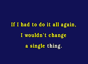 If I had to do it all again,

I wouldn't change

a single thing.