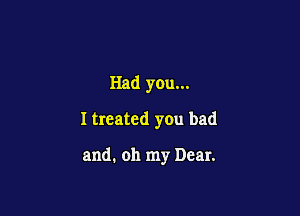 Had you...

I treated you bad

and. oh my Dear.