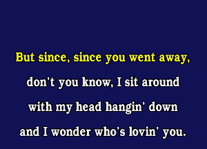 But since. since you went away.
don't you know. I sit around
with my head hangin' down

and I wonder who's lovin' you.