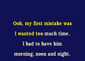 Ooh. my first mistake was

I wanted too much time.

Ihad to have him

morning. noon and night. I