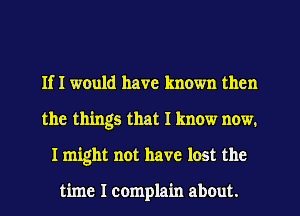 If I would have known then
the things that I know now.
I might not have lost the

time I complain about.