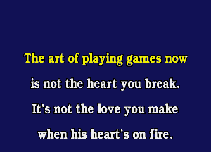 The art of playing games now
is not the heart you break.
It's not the love you make

when his heart's on fire.