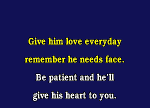 Give him love everyday
remember he needs face.

Be patient and he'll

give his heart to you.