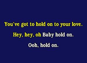 Youw'e got to hold on to your love.

Hey. hey. oh Baby hold on.

Ooh. hold on.