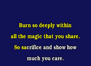 Bum so deeply within
all the magic that yOu share.
50 sacrifice and show how

much you care.