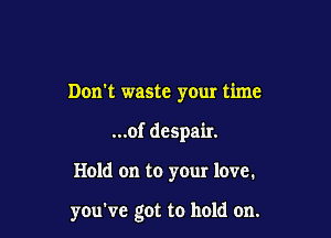 Don't waste your time

...of despair.

Hold on to your love.

you've got to hold on.