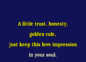 A little trust. honesty.

golden rule.

just keep this love impression

in your soul.