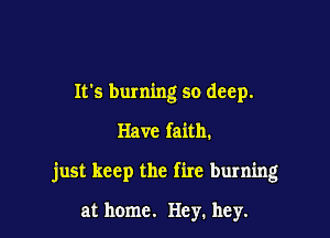 It's burning so deep.

Have faith.

just keep the fire burning

at home. Hey. hey.