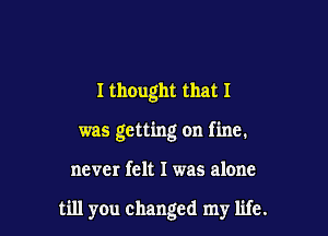 I thought that I
was getting on fine.

never felt I was alone

till you changed my life.