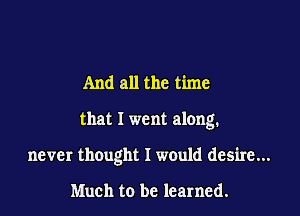 And all the time

that I went along.

never thought I would desire...

Much to be learned.