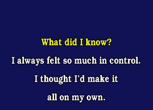 What did I know?

I always felt so much in control.

I thought I'd make it

all on my own.