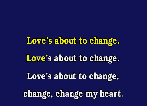 Love's about to change.

Love's about to change.

Love's about to change.

change. change my heart. I