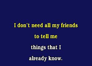 I don't need all my friends

to tell me

things that 1

already know.