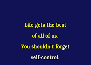 Life gets the best

of all of us.
You shouldn't forget

self-control.