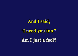 And I said,

I need you too.

Am I just a fool?