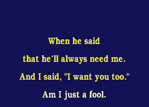 When he said
that he'll always need me.

And I said, I want you too.

Am I just a fool.