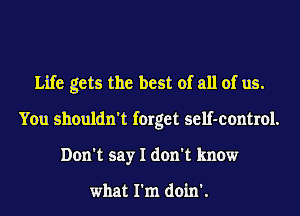 Life gets the best of all of us.
You shouldn't forget self-control.
Don't say I don't know

what I'm doin'.