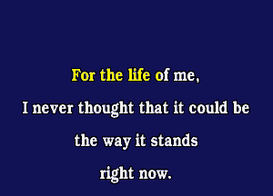 For the life of me.
I never thought that it could be

the way it stands

right now.