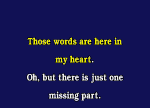Those words are here in
my heart.

on. but there is just one

missing part.