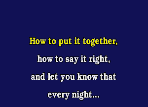 How to put it together.
how to say it right.

and let you know that

every night...