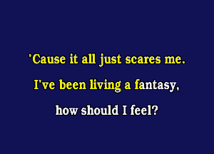 'Cause it all just scares me.

I've been living a fantasy.

how should I feel?