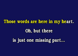 Those words are here in my heart.

on. but there

is just one missing part...