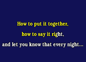 How to put it together.

how to say it right.

and let you know that every night...