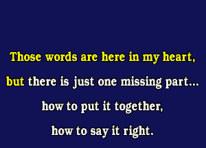 Those words are here in my heart.
but there is just one missing part...
how to put it together.

how to say it right.