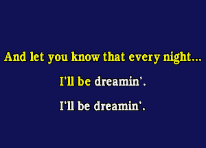 And let you know that every night...

I'll be dreamin'.

I'll be dreamin'.