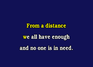 From a distance

we all have enough

and no one is in need.