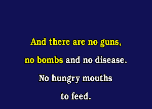 And there are no guns.

no bombs and no disease.
No hungry mouths

to feed.