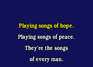 Playing songs of hope.

Playing songs of peace.

They're the songs

of every man.