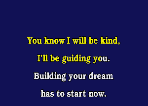 You know I will be kind.
I'll be guiding you.

Building your dream

has to start now.