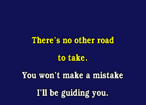 Therds no other road
to take.

You won't make a mistake

I'll be guiding yOu.