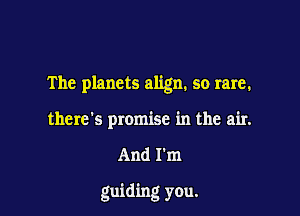 The planets align. so rare.
there's promise in the air.

And I'm

guiding you.