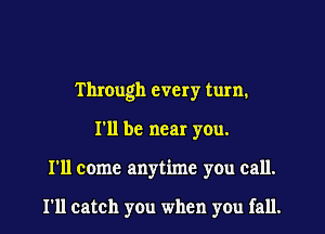 Through every turn.

I'll be near you.

I'll come anytime you call.

I'll catch you when you fall.