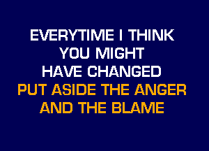 EVERYTIME I THINK
YOU MIGHT
HAVE CHANGED
PUT ASIDE THE ANGER
AND THE BLAME
