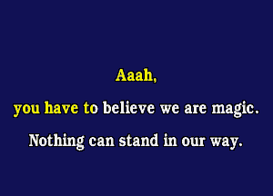 Aaah.
you have to believe we are magic.

Nothing can stand in our way.