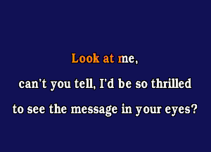 Look at me.

can't yOu tell. I'd be so thrilled

to see the message in your eyes?