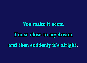 You make it seem
I'm so close to my dream

and then suddenly it's alright.